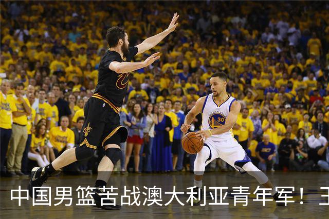 中国男篮苦战澳大利亚青年军！王俊杰庞峥麟惊艳，杨瀚森归队亮相