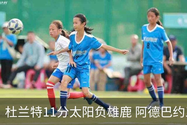 杜兰特11分太阳负雄鹿 阿德巴约三分绝杀活塞